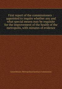 First report of the commissioners : appointed to inquire whether any and what special means may be requisite for the improvement of the health of the metropolis, with minutes of evidence
