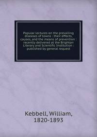 Popular lectures on the prevailing diseases of towns : their effects, causes, and the means of prevention : recently delivered at the Brighton Literary and Scientific Institution : published by general request