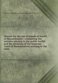 Manual for the use of boards of health of Massachusetts : containing the statutes relating to the public health and the decisions of the Supreme Court of Massachusetts relating to the same