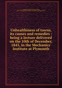 Unhealthiness of towns, its causes and remedies : being a lecture delivered on the 10th of December, 1845, in the Mechanics' Institute at Plymouth
