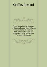 Statement of the grievances of the poor law medical officers, with remarks on sanitary measures and vaccination, addressed to the Right-Hon. Viscount Palmerston .