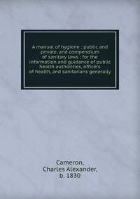 A manual of hygiene : public and private, and compendium of sanitary laws ; for the information and guidance of public health authorities, officers of health, and sanitarians generally