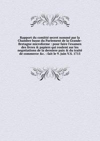 Rapport du comitt? secret nomm? par la Chambre basse du Parlement de la Grande-Bretagne microforme : pour faire l'examen des livres &amp; papiers qui roulent sur les negotiations de la derniere paix &amp; du trait? de commerce &amp;c. : fait le 9. ju