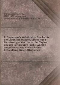 F. Duparcque's Vollst?ndige Geschichte der Durchl?cherungen, Einrisse und Zerreissungen des Uterus, der Vagina und des Perinaeum's : nebst Angabe der pr?servativen und radicalen Behandlung dieser Affectionen