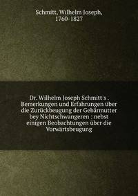 Dr. Wilhelm Joseph Schmitt's . Bemerkungen und Erfahrungen ?ber die Zur?ckbeugung der Geb?rmutter bey Nichtschwangeren : nebst einigen Beobachtungen ?ber die Vorw?rtsbeugung