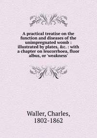 A practical treatise on the function and diseases of the unimpregnated womb : illustrated by plates, &amp;c. : with a chapter on leucorrhoea, fluor albus, or 'weakness'