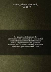 Die g?nzliche Extirpation der carcinomat?sen Geb?rmutter : ohne selbst entstandenen oder k?nstlich bewirkten Vorfall vorgenommen und gl?cklich vollf?hrt, mit n?herer Anleitung, wie diese Operation gemacht werden kann