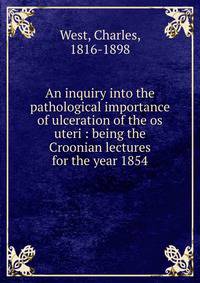 An inquiry into the pathological importance of ulceration of the os uteri : being the Croonian lectures for the year 1854