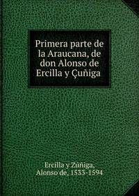 Primera parte de la Araucana, de don Alonso de Ercilla y Cuniga .