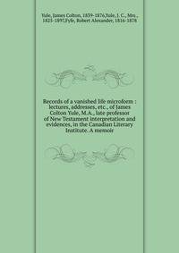 Records of a vanished life microform : lectures, addresses, etc., of James Colton Yule, M.A., late professor of New Testament interpretation and evidences, in the Canadian Literary Institute. A memoir