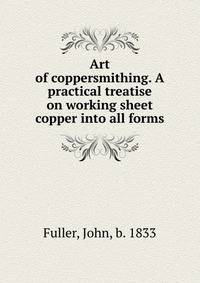 Art of coppersmithing. A practical treatise on working sheet copper into all forms