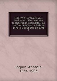 Moli?re ? Bordeaux, vers 1647 et en 1656 : avec des consid?rations nouvelles, sur ses fins derni?res, ? Paris en 1673 . ou peut-?tre en 1703