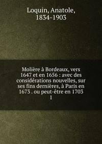 Moli?re ? Bordeaux, vers 1647 et en 1656 : avec des consid?rations nouvelles, sur ses fins derni?res, ? Paris en 1673 . ou peut-?tre en 1703