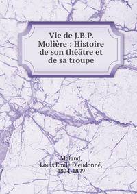 Vie de J.B.P. Moli?re : Histoire de son th??tre et de sa troupe