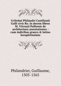 Gvlielmi Philandri Castilionii Galli civis Ro. In decem libros M. Vitruuii Pollionis de architectura annotationes : cum indicibus graeco &amp; latino locupletissimis