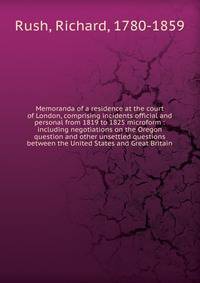 Memoranda of a residence at the court of London, comprising incidents official and personal from 1819 to 1825 microform : including negotiations on the Oregon question and other unsettled questions between the United States and Great Britain