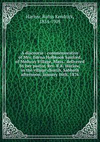 A discourse : commemorative of Mrs. Edena Holbrook Sanford, of Medway Village, Mass., delivered by her pastor, Rev. R.K. Harlow, in the village church, Sabbath afternoon, January 16th, 1876