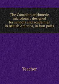 The Canadian arithmetic microform : designed for schools and academies in British America, in four parts