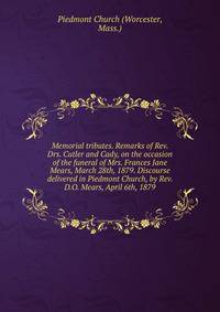 Memorial tributes. Remarks of Rev. Drs. Cutler and Cady, on the occasion of the funeral of Mrs. Frances Jane Mears, March 28th, 1879. Discourse delivered in Piedmont Church, by Rev. D.O. Mears, April 6th, 1879