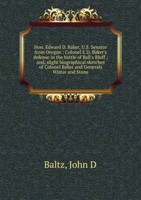Hon. Edward D. Baker, U.S. Senator from Oregon : Colonel E.D. Baker's defense in the battle of Ball's Bluff ; and, slight biographical sketches of Colonel Baker and Generals Wistar and Stone