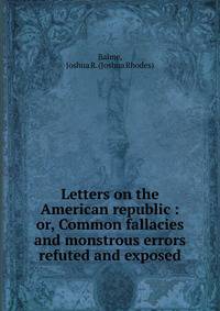 Letters on the American republic : or, Common fallacies and monstrous errors refuted and exposed