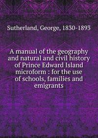 A manual of the geography and natural and civil history of Prince Edward Island microform : for the use of schools, families and emigrants