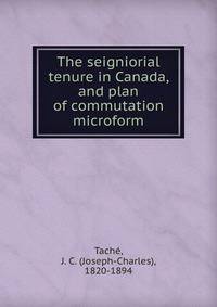 The seigniorial tenure in Canada, and plan of commutation microform