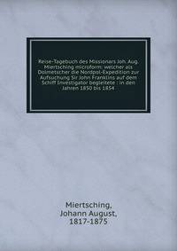 Reise-Tagebuch des Missionars Joh. Aug. Miertsching microform: welcher als Dolmetscher die Nordpol-Expedition zur Aufsuchung Sir John Franklins auf dem Schiff Investigator begleitete : in den Jahren 1850 bis 1854