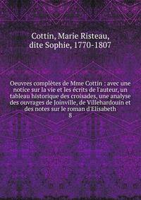 Oeuvres compl?tes de Mme Cottin : avec une notice sur la vie et les ?crits de l'auteur, un tableau historique des croisades, une analyse des ouvrages de Joinville, de Villehardouin et des notes sur le roman d'Elisabeth