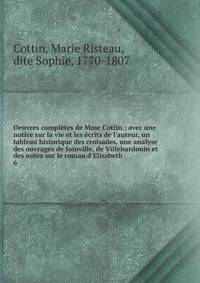 Oeuvres compl?tes de Mme Cottin : avec une notice sur la vie et les ?crits de l'auteur, un tableau historique des croisades, une analyse des ouvrages de Joinville, de Villehardouin et des notes sur le roman d'Elisabeth
