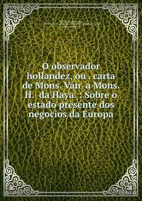 O observador hollandez, ou . carta de Mons. Van a Mons. H. da Haya. : Sobre o estado presente dos negocios da Europa.
