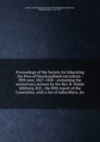 Proceedings of the Society for Educating the Poor of Newfoundland microform : fifth year, 1827-1828 : containing the anniversary sermon by the Rev. R. Waldo Sibthorp, B.D., the fifth report of the Committee, with a list of subscribers, &amp;c