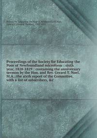 Proceedings of the Society for Educating the Poor of Newfoundland microform : sixth year, 1828-1829 : containing the anniversary sermon by the Hon. and Rev. Gerard T. Noel, M.A.; the sixth report of the Committee, with a list of subscribers, &amp;c