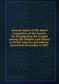 Annual report of the Select Committee of the Society for Propagating the Gospel among the Indians and Others in North America microform : presented November 4, 1847