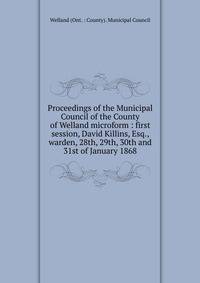 Proceedings of the Municipal Council of the County of Welland microform : first session, David Killins, Esq., warden, 28th, 29th, 30th and 31st of January 1868