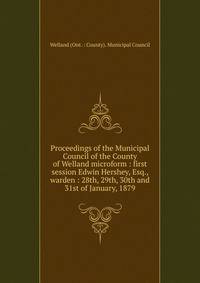 Proceedings of the Municipal Council of the County of Welland microform : first session Edwin Hershey, Esq., warden : 28th, 29th, 30th and 31st of January, 1879