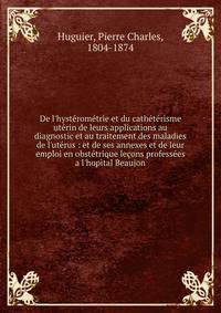 De l'hyst?rom?trie et du cath?t?risme ut?rin de leurs applications au diagnostic et au traitement des maladies de l'ut?rus : et de ses annexes et de leur emploi en obst?trique le?ons profess?es a l'hopital Beaujon