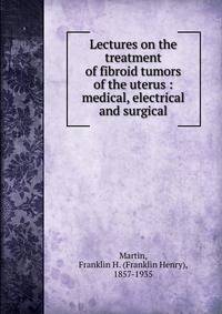 Lectures on the treatment of fibroid tumors of the uterus : medical, electrical and surgical