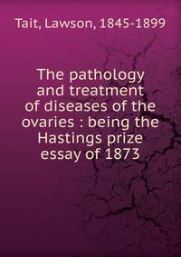 The pathology and treatment of diseases of the ovaries : being the Hastings prize essay of 1873