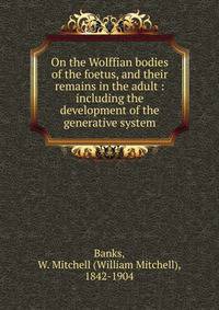 On the Wolffian bodies of the foetus, and their remains in the adult : including the development of the generative system