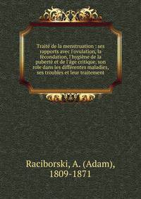 Trait? de la menstruation : ses rapports avec l'ovulation, la f?condation, l'hygi?ne de la pubert? et de l'?ge critique, son role dans les diff?rentes maladies, ses troubles et leur traitement