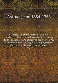 A treatise on the diseases of women : in which it is attempted to join a just theory to the most safe and approved practice ; with a chronological catalogue of the physicians who have written on thses diseases. v.3