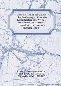 Charles Mansfield Clarke . Beobachtungen ?ber die Krankheiten des Weibes, welche von Ausfl?ssen begleitet sind : erster-zweiter Theil .