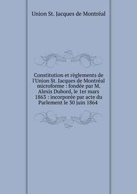 Constitution et r?glements de l'Union St. Jacques de Montr?al microforme : fond?e par M. Alexis Dubord, le 1er mars 1863 : incorpor?e par acte du Parlement le 30 juin 1864 .