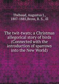 The twit-twats; a Christmas allegorical story of birds (Connected with the introduction of sparrows into the New World)