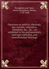 Opinions on politics, theology, law, science, education, literature, &amp;c., &amp;c., as exhibited in his parliamentary and legal speeches, and miscellaneous Writings