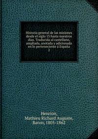 Historia general de las misiones desde el siglo 13 hasta nuestros dias. Traducida al castellano, ampliada, anotada y adicionada en lo perteneciente a Espana