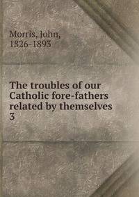 The troubles of our Catholic fore-fathers related by themselves. 3