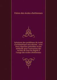 Solutions des probl?mes du trait? d'arithm?tique microforme : avec leurs r?ponses pr?c?d?es d'une m?thode pour l'extraction des racines de tous les degr?s ? l'usage des ?coles chr?tiennes