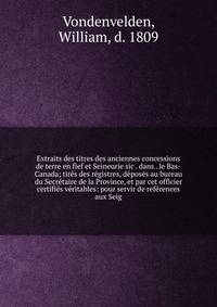 Extraits des titres des anciennes concessions de terre en fief et Seineurie sic . dans . le Bas-Canada; tir?s des r?gistres, d?pos?s au bureau du Secr?taire de la Province, et par cet officier certifi?s v?ritables: pour servir de ref?rences aux Seig